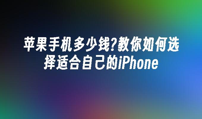 苹果手机多少钱?教你如何选择适合自己的iPhone