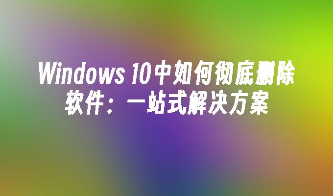 Windows 10中如何彻底删除软件：一站式解决方案