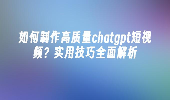 如何制作高质量chatgpt短视频？实用技巧全面解析