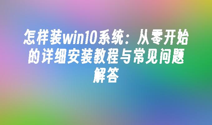 怎样装win10系统：从零开始的详细安装教程与常见问题解答