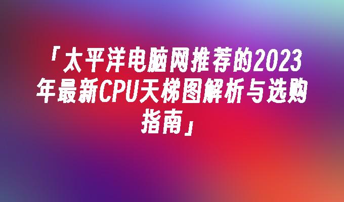 太平洋电脑网推荐的2023年最新CPU天梯图解析与选购指南