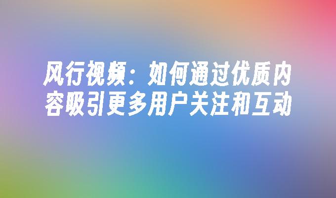 风行视频：如何通过优质内容吸引更多用户关注和互动