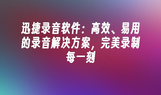 迅捷录音软件：高效、易用的录音解决方案，完美录制每一刻