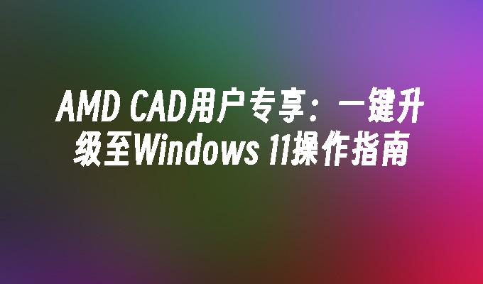 AMD CAD用户专享：一键升级至Windows 11操作指南