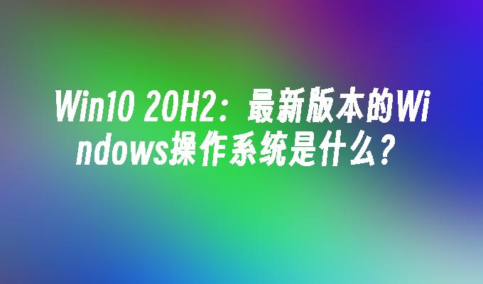 Win10 20H2：最新版本的Windows操作系统是什么？