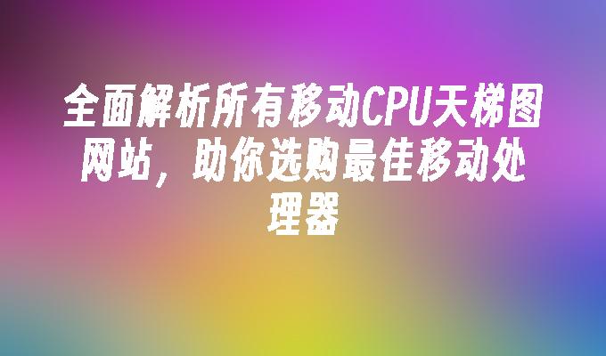 全面解析所有移动CPU天梯图网站，助你选购最佳移动处理器