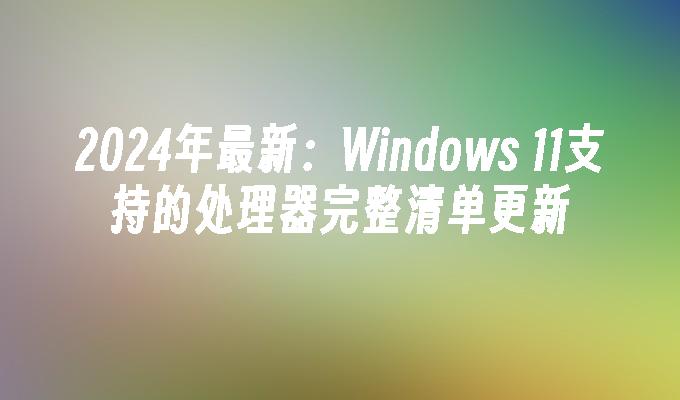 2024年最新：Windows 11支持的处理器完整清单更新