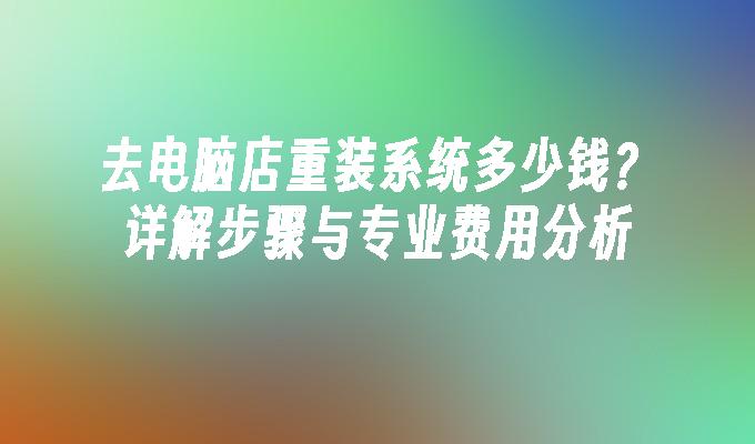 去电脑店重装系统多少钱？详解步骤与专业费用分析