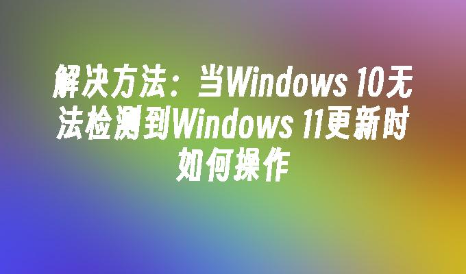 解决方法：当Windows 10无法检测到Windows 11更新时如何操作