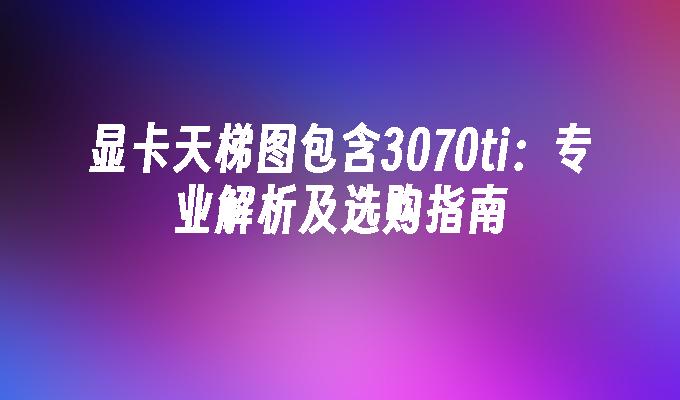 显卡天梯图包含3070ti：专业解析及选购指南