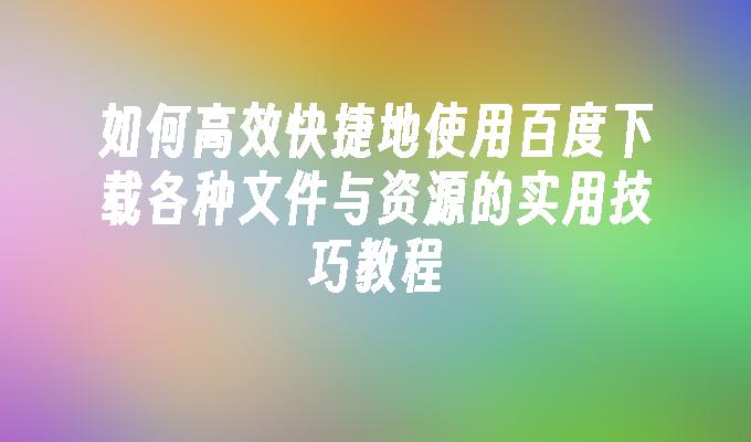 如何高效快捷地使用百度下载各种文件与资源的实用技巧教程