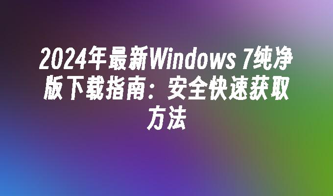 2024年最新Windows 7纯净版下载指南：安全快速获取方法