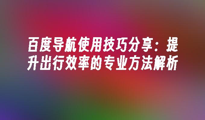 百度导航使用技巧分享：提升出行效率的专业方法解析