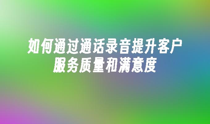 如何通过通话录音提升客户服务质量和满意度