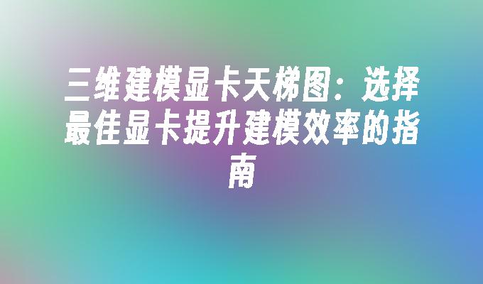 三维建模显卡天梯图：选择最佳显卡提升建模效率的指南