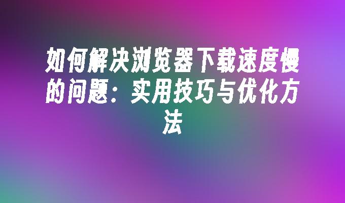 如何解决浏览器下载速度慢的问题：实用技巧与优化方法