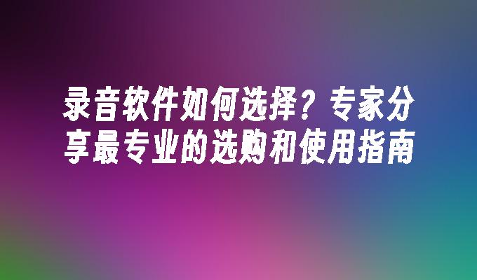 录音软件如何选择？专家分享最专业的选购和使用指南