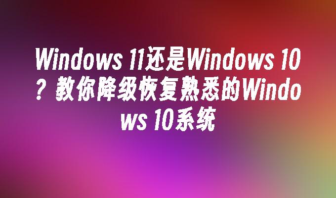 Windows 11还是Windows 10？教你降级恢复熟悉的Windows 10系统