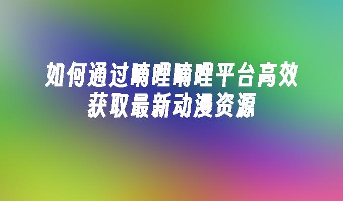 如何通过嘀哩嘀哩平台高效获取最新动漫资源