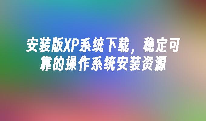 安装版XP系统下载，稳定可靠的操作系统安装资源