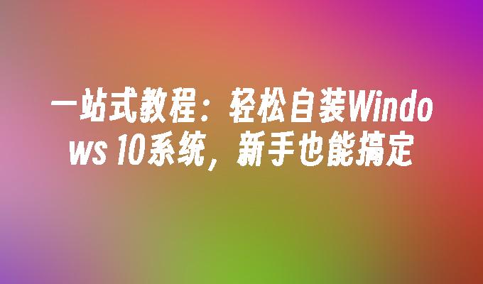 一站式教程：轻松自装Windows 10系统，新手也能搞定