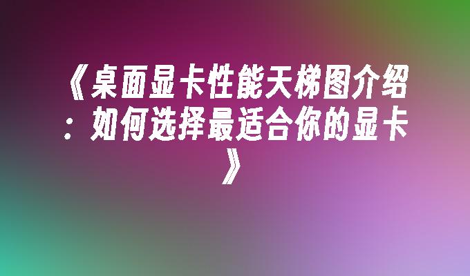 桌面显卡性能天梯图介绍：如何选择最适合你的显卡