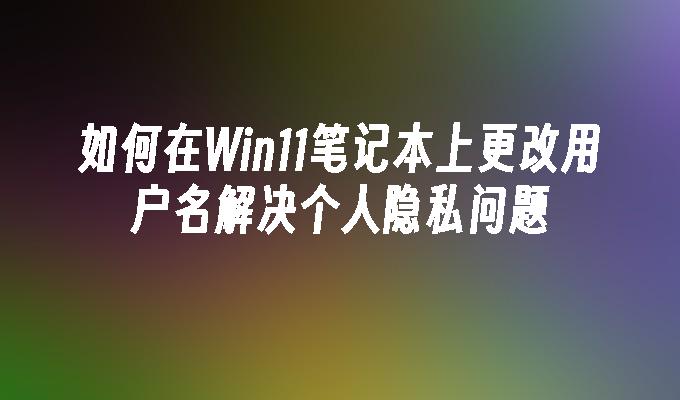 如何在Win11笔记本上更改用户名解决个人隐私问题