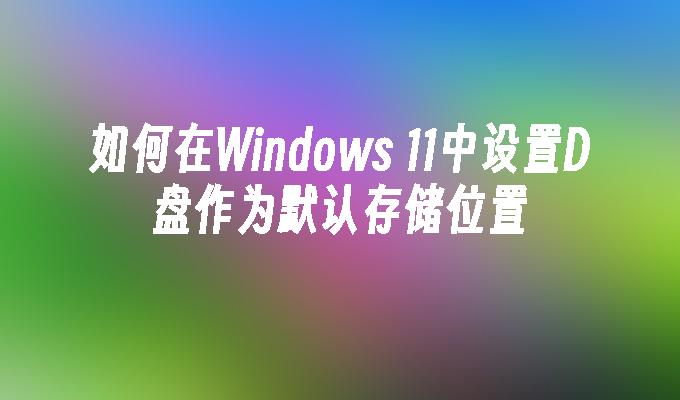 如何在Windows 11中设置D盘作为默认存储位置