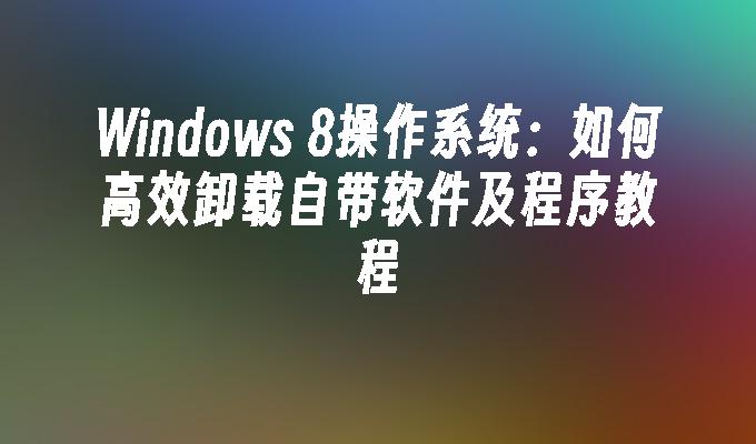 Windows 8操作系统：如何高效卸载自带软件及程序教程