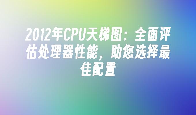 2012年CPU天梯图：全面评估处理器性能，助您选择最佳配置