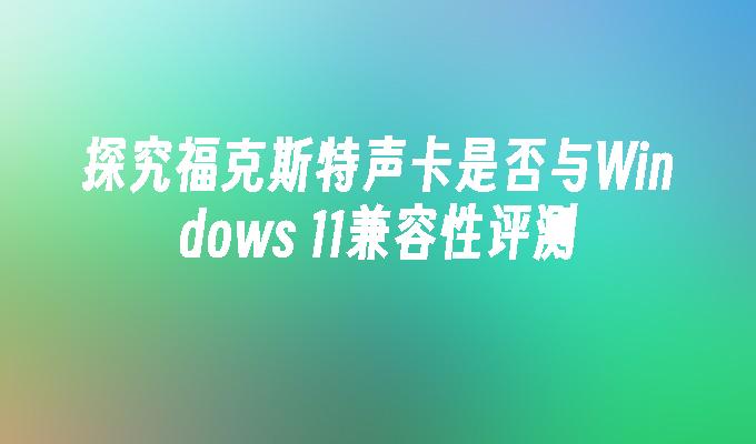 探究福克斯特声卡是否与Windows 11兼容性评测