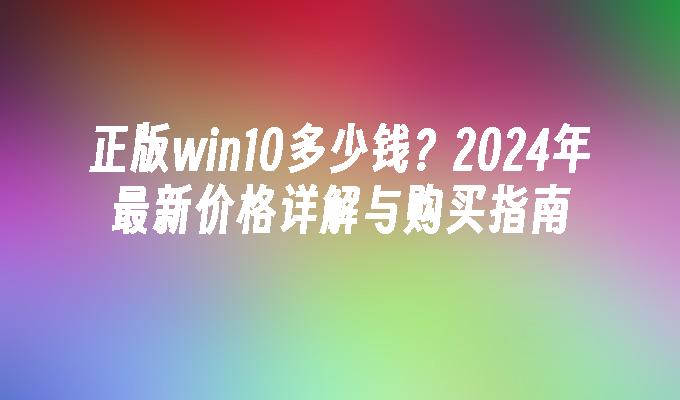 正版win10多少钱？2024年最新价格详解与购买指南