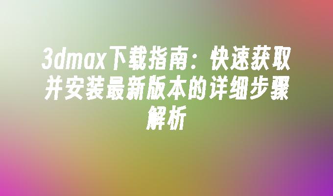 3dmax下载指南：快速获取并安装最新版本的详细步骤解析