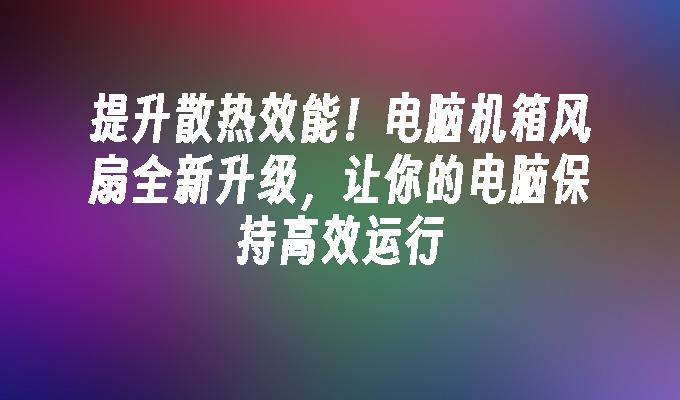 提升散热效能！电脑机箱风扇全新升级，让你的电脑保持高效运行