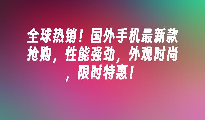 全球热销！国外手机最新款抢购，性能强劲，外观时尚，限时特惠！