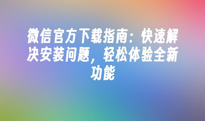 微信官方下载指南：快速解决安装问题，轻松体验全新功能