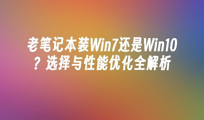 老笔记本装Win7还是Win10？选择与性能优化全解析