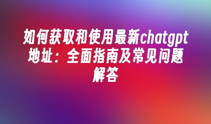 如何获取和使用最新chatgpt地址：全面指南及常见问题解答