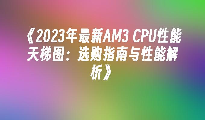 2024年最新AM3 CPU性能天梯图：选购指南与性能解析