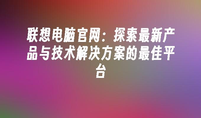 联想电脑官网：探索最新产品与技术解决方案的最佳平台