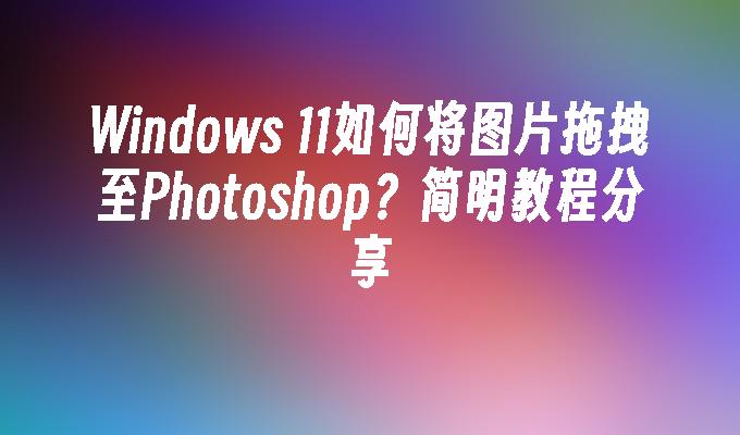 Windows 11如何将图片拖拽至Photoshop？简明教程分享