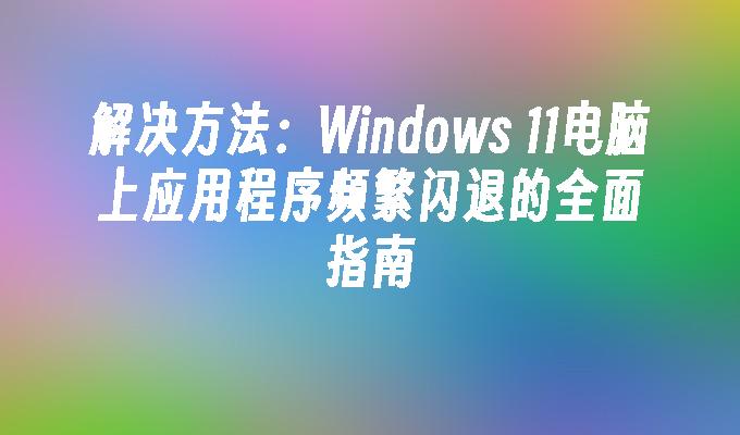 解决方法：Windows 11电脑上应用程序频繁闪退的全面指南