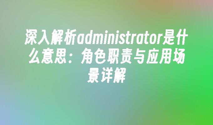 深入解析administrator是什么意思：角色职责与应用场景详解