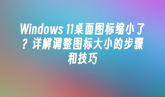 Windows 11桌面图标缩小了？详解调整图标大小的步骤和技巧