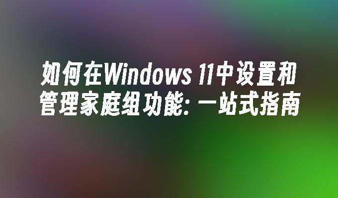 如何在Windows 11中设置和管理家庭组功能: 一站式指南