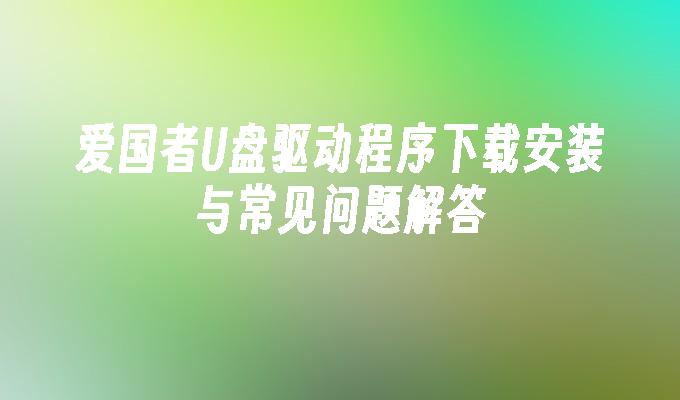 爱国者U盘驱动程序下载安装与常见问题解答