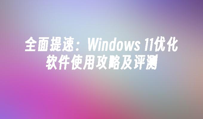 全面提速：Windows 11优化软件使用攻略及评测