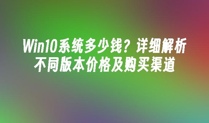 Win10系统多少钱？详细解析不同版本价格及购买渠道