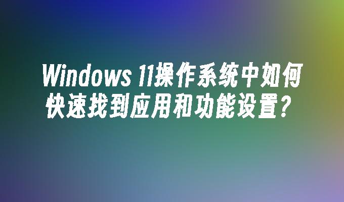 Windows 11操作系统中如何快速找到应用和功能设置？