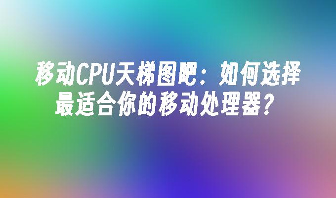 移动CPU天梯图吧：如何选择最适合你的移动处理器？